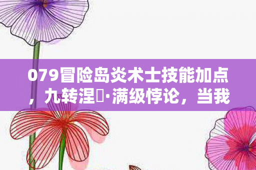 079冒险岛炎术士技能加点,九转涅槃·满级悖论,当我的灵魂在火焰中震颤成灰烬 079冒险岛炎术士技能加点,九转涅槃·满级悖论,当我的灵魂在火焰中震颤成灰烬