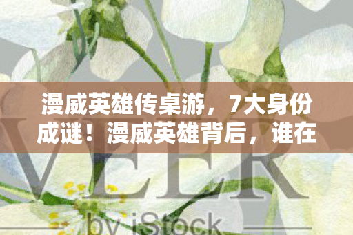 漫威英雄传桌游,7大身份成谜!漫威英雄背后,谁在游戏中尝尽心酸泪? 漫威英雄传桌游,7大身份成谜!漫威英雄背后,谁在游戏中尝尽心酸泪?