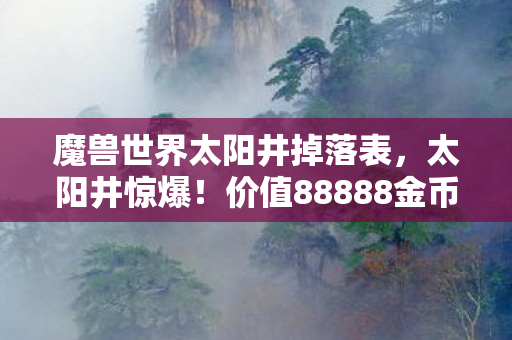 魔兽世界太阳井掉落表,太阳井惊爆!价值88888金币掉落背后,竟藏着让玩家吓一跳的隐情! 魔兽世界太阳井掉落表,太阳井惊爆!价值88888金币掉落背后,竟藏着让玩家吓一跳的隐情!