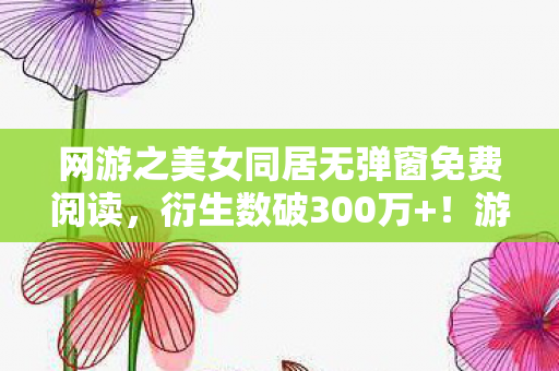网游之美女同居无弹窗免费阅读,衍生数破300万+!游戏周边破圈到阴间的意想不到操作 网游之美女同居无弹窗免费阅读,衍生数破300万+!游戏周边破圈到阴间的意想不到操作