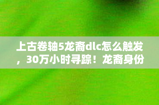 上古卷轴5龙裔dlc怎么触发,30万小时寻踪!龙裔身份背后,谁在上古卷轴5里藏了十年心酸? 上古卷轴5龙裔dlc怎么触发,30万小时寻踪!龙裔身份背后,谁在上古卷轴5里藏了十年心酸?