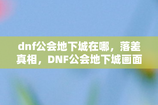 dnf公会地下城在哪,落差真相,DNF公会地下城画面烂到笑,笑着笑着却哭了 dnf公会地下城在哪,落差真相,DNF公会地下城画面烂到笑,笑着笑着却哭了