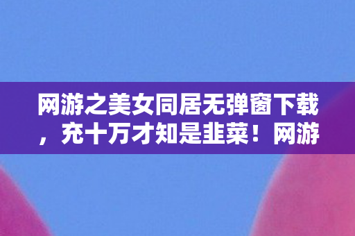 网游之美女同居无弹窗下载,充十万才知是韭菜!网游美女同居暗藏付费陷阱吓破胆 网游之美女同居无弹窗下载,充十万才知是韭菜!网游美女同居暗藏付费陷阱吓破胆