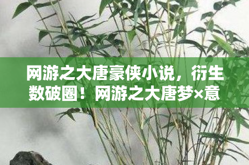 网游之大唐豪侠小说,衍生数破圈!网游之大唐梦×意想不到跨界,2027潮流风暴来袭 网游之大唐豪侠小说,衍生数破圈!网游之大唐梦×意想不到跨界,2027潮流风暴来袭