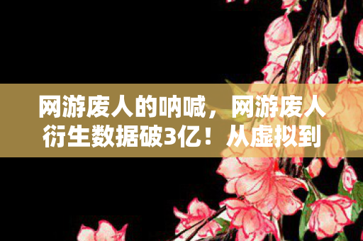 网游废人的呐喊，网游废人衍生数据破3亿！从虚拟到现实的破圈狂想曲