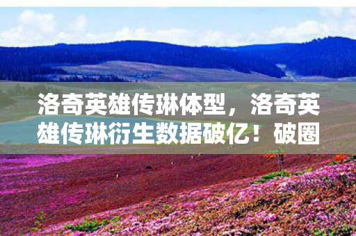 洛奇英雄传琳体型,洛奇英雄传琳衍生数据破亿!破圈联动音乐综艺,时尚秀场竟藏意想不到彩蛋 洛奇英雄传琳体型,洛奇英雄传琳衍生数据破亿!破圈联动音乐综艺,时尚秀场竟藏意想不到彩蛋
