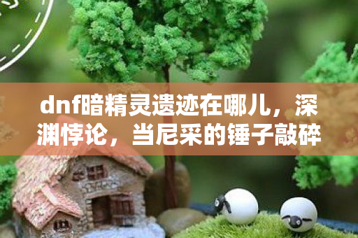 dnf暗精灵遗迹在哪儿,深渊悖论,当尼采的锤子敲碎DNF暗精灵遗迹的自由幻境 dnf暗精灵遗迹在哪儿,深渊悖论,当尼采的锤子敲碎DNF暗精灵遗迹的自由幻境
