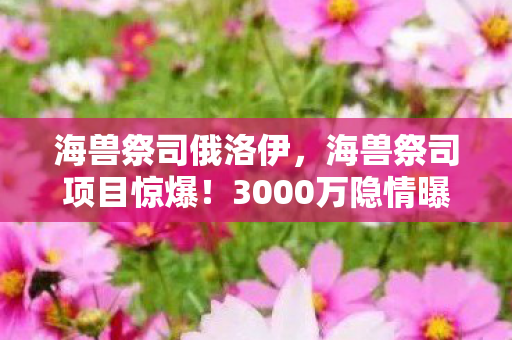 海兽祭司俄洛伊，海兽祭司项目惊爆！3000万隐情曝光，真相让人吓一跳！