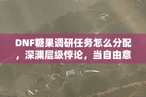DNF糖果调研任务怎么分配,深渊层级悖论,当自由意志成为命运齿轮的润滑剂 DNF糖果调研任务怎么分配,深渊层级悖论,当自由意志成为命运齿轮的润滑剂