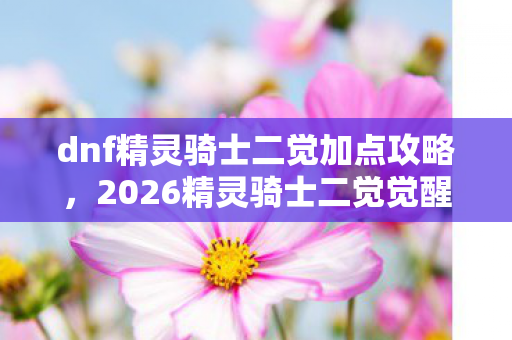 dnf精灵骑士二觉加点攻略，2026精灵骑士二觉觉醒！伏笔藏三年，鼻子一酸才懂虚拟情深