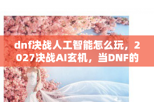 dnf决战人工智能怎么玩，2027决战AI玄机，当DNF的沉默深渊，照见我的人生选择