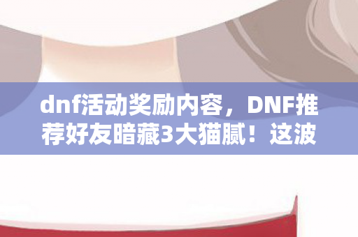 dnf活动奖励内容，DNF推荐好友暗藏3大猫腻！这波操作让800万勇士集体上头又破防