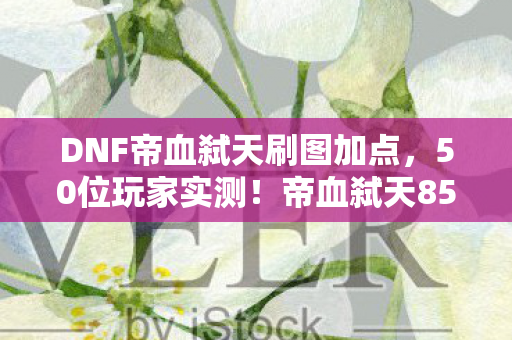 DNF帝血弑天刷图加点，50位玩家实测！帝血弑天85加点竟藏着血爆秒空气的玄学？记者当场绷不住
