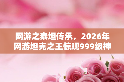网游之泰坦传承,2026年网游坦克之王惊现999级神坦,谁能率先征服? 网游之泰坦传承,2026年网游坦克之王惊现999级神坦,谁能率先征服?