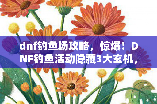 dnf钓鱼场攻略，惊爆！DNF钓鱼活动隐藏3大玄机，错过再等一年？