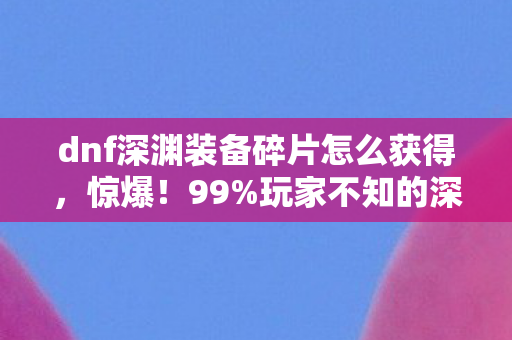 dnf深渊装备碎片怎么获得,惊爆!99%玩家不知的深渊碎片玄机,爆率飙升竟藏这秘密? dnf深渊装备碎片怎么获得,惊爆!99%玩家不知的深渊碎片玄机,爆率飙升竟藏这秘密?