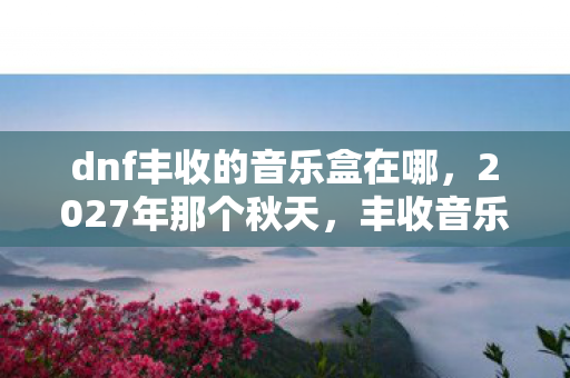 dnf丰收的音乐盒在哪,2027年那个秋天,丰收音乐盒的旋律里,藏着谁让我鼻子一酸的伏笔? dnf丰收的音乐盒在哪,2027年那个秋天,丰收音乐盒的旋律里,藏着谁让我鼻子一酸的伏笔?