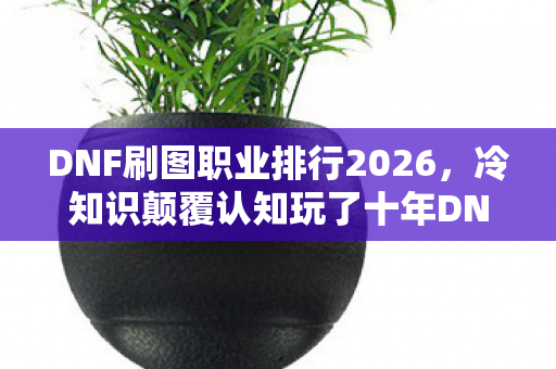 DNF刷图职业排行2026，冷知识颠覆认知玩了十年DNF才懂，刷图职业排行竟藏着目瞪口呆的新手陷阱！