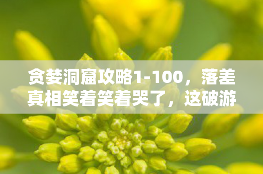 贪婪洞窟攻略1-100，落差真相笑着笑着哭了，这破游戏烂到祖坟冒烟，我却哭着充了月卡