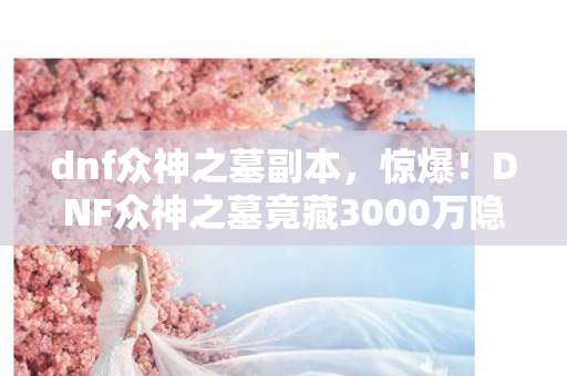 dnf众神之墓副本，惊爆！DNF众神之墓竟藏3000万隐情，策划争吵真相让人吓一跳！