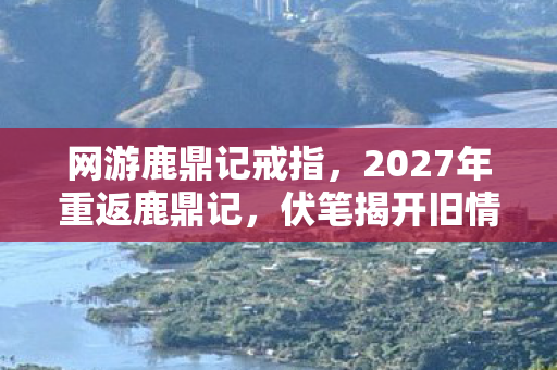 网游鹿鼎记戒指，2027年重返鹿鼎记，伏笔揭开旧情殇，鼻子一酸忆往昔