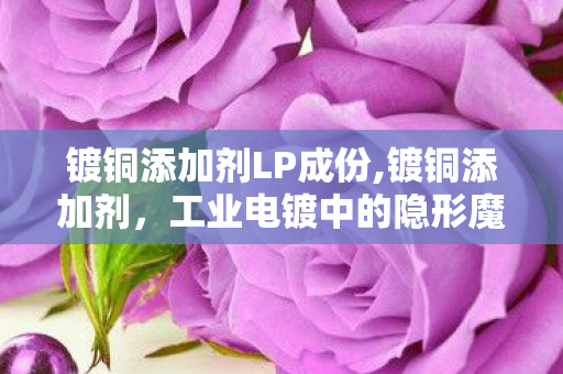 镀铜添加剂LP成份,镀铜添加剂,工业电镀中的隐形魔法师 镀铜添加剂LP成份,镀铜添加剂,工业电镀中的隐形魔法师