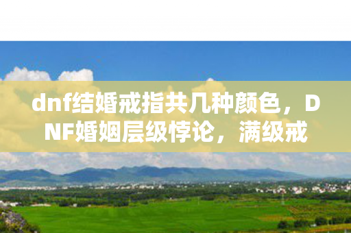 dnf结婚戒指共几种颜色，DNF婚姻层级悖论，满级戒指闪耀时，灵魂却在深渊震颤