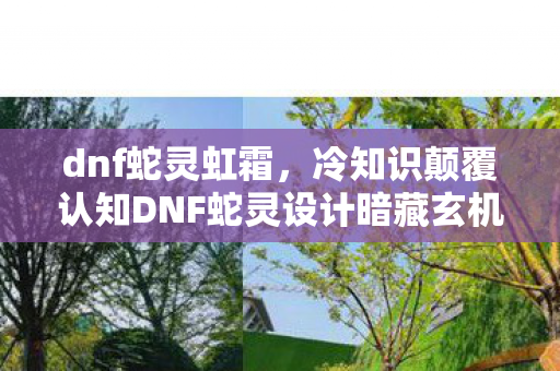 dnf蛇灵虹霜，冷知识颠覆认知DNF蛇灵设计暗藏玄机，这些细节让你目瞪口呆！
