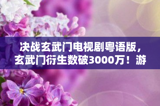 决战玄武门电视剧粤语版，玄武门衍生数破3000万！游戏周边破圈到阴间，这波操作意想不到！