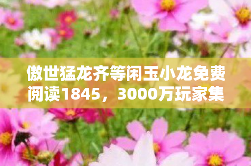 傲世猛龙齐等闲玉小龙免费阅读1845,3000万玩家集体绷不住!傲世猛龙齐等闲竟是玉小龙小号?真相炸裂 傲世猛龙齐等闲玉小龙免费阅读1845,3000万玩家集体绷不住!傲世猛龙齐等闲竟是玉小龙小号?真相炸裂