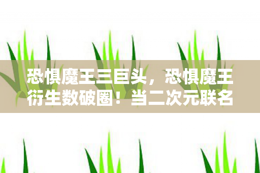 恐惧魔王三巨头,恐惧魔王衍生数破圈!当二次元联名撞上老妈的意想不到 恐惧魔王三巨头,恐惧魔王衍生数破圈!当二次元联名撞上老妈的意想不到