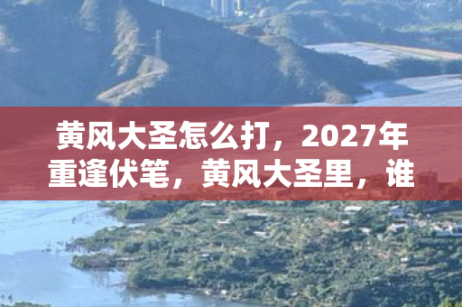黄风大圣怎么打,2027年重逢伏笔,黄风大圣里,谁曾替我扛BOSS,今朝鼻子一酸泪满襟 黄风大圣怎么打,2027年重逢伏笔,黄风大圣里,谁曾替我扛BOSS,今朝鼻子一酸泪满襟