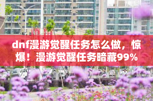 dnf漫游觉醒任务怎么做,惊爆!漫游觉醒任务暗藏99%玩家不知的300%暴击率陷阱 dnf漫游觉醒任务怎么做,惊爆!漫游觉醒任务暗藏99%玩家不知的300%暴击率陷阱