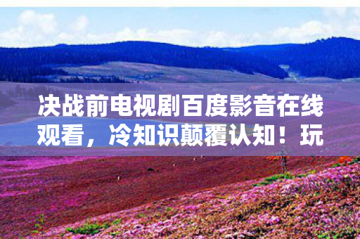 决战前电视剧百度影音在线观看，冷知识颠覆认知！玩了十年才发现的目瞪口呆真相，新手教程竟是最高阶攻略？