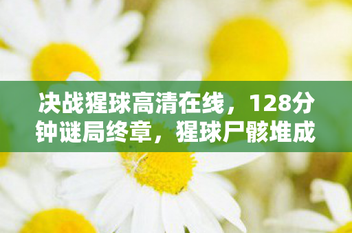 决战猩球高清在线，128分钟谜局终章，猩球尸骸堆成山，最后1%玩家泪目见证文明崩塌