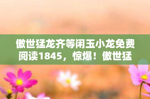 傲世猛龙齐等闲玉小龙免费阅读1845，惊爆！傲世猛龙齐等闲与玉小龙的99次命运交锋，结局太意外！