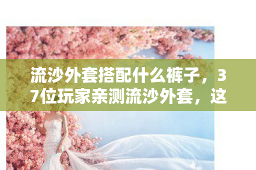 流沙外套搭配什么裤子，37位玩家亲测流沙外套，这搭配疑点重重，采访者最后真绷不住了！