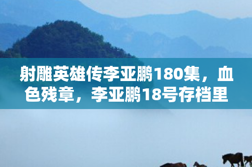 射雕英雄传李亚鹏180集,血色残章,李亚鹏18号存档里,那封未寄出的遗书与毛骨悚然真相 射雕英雄传李亚鹏180集,血色残章,李亚鹏18号存档里,那封未寄出的遗书与毛骨悚然真相