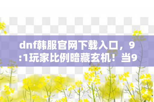 dnf韩服官网下载入口,9:1玩家比例暗藏玄机!当99%的人沉迷时,我却在韩服找到了真相 dnf韩服官网下载入口,9:1玩家比例暗藏玄机!当99%的人沉迷时,我却在韩服找到了真相