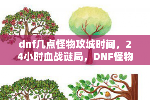 dnf几点怪物攻城时间，24小时血战谜局，DNF怪物攻城倒计时，谁在泪目中见证服务器死亡？