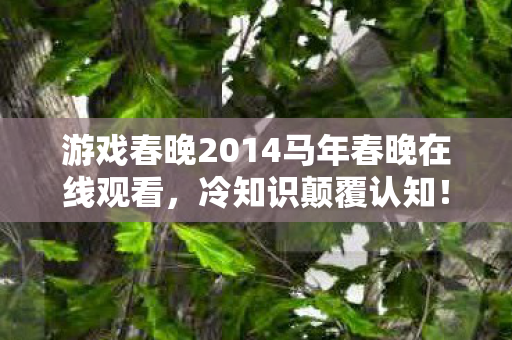 游戏春晚2014马年春晚在线观看,冷知识颠覆认知!游戏春晚2014竟藏着让玩家目瞪口呆的惊天秘密 游戏春晚2014马年春晚在线观看,冷知识颠覆认知!游戏春晚2014竟藏着让玩家目瞪口呆的惊天秘密
