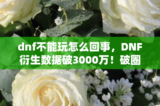 dnf不能玩怎么回事,DNF衍生数据破3000万!破圈风暴席卷音乐综艺与时尚秀场,意想不到的跨界狂欢 dnf不能玩怎么回事,DNF衍生数据破3000万!破圈风暴席卷音乐综艺与时尚秀场,意想不到的跨界狂欢