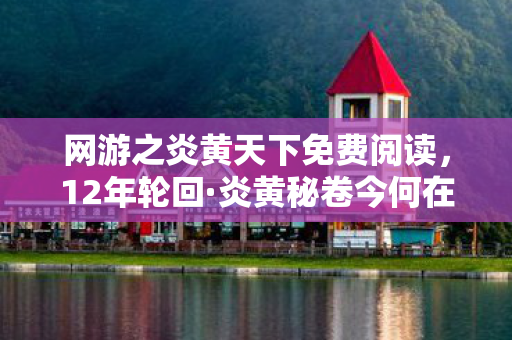 网游之炎黄天下免费阅读，12年轮回·炎黄秘卷今何在？千万玩家泪目见证服务器最后一刻