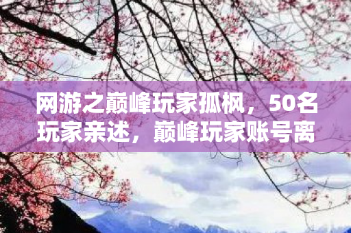 网游之巅峰玩家孤枫,50名玩家亲述,巅峰玩家账号离奇消失?网吧大神听完直接绷不住了 网游之巅峰玩家孤枫,50名玩家亲述,巅峰玩家账号离奇消失?网吧大神听完直接绷不住了