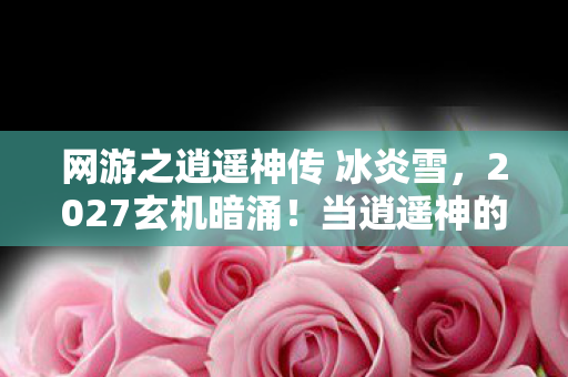 网游之逍遥神传 冰炎雪，2027玄机暗涌！当逍遥神的沉默按钮按下，我听见命运的齿轮在响