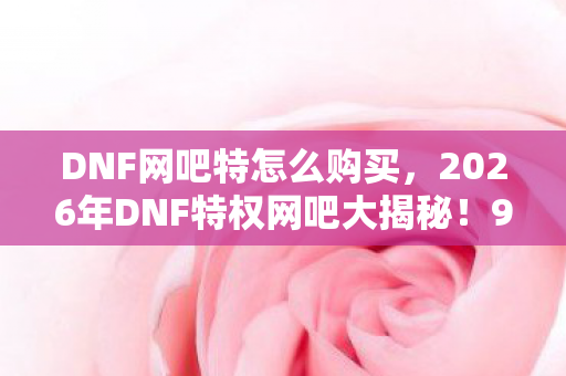 DNF网吧特怎么购买,2026年DNF特权网吧大揭秘!99%玩家不知的隐藏福利? DNF网吧特怎么购买,2026年DNF特权网吧大揭秘!99%玩家不知的隐藏福利?