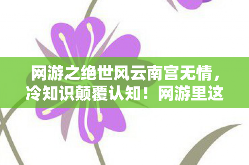 网游之绝世风云南宫无情,冷知识颠覆认知!网游里这些设计竟藏着目瞪口呆的定时炸弹 网游之绝世风云南宫无情,冷知识颠覆认知!网游里这些设计竟藏着目瞪口呆的定时炸弹