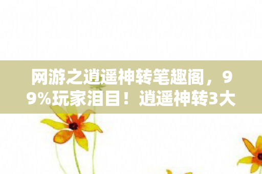 网游之逍遥神转笔趣阁，99%玩家泪目！逍遥神转3大逆天设定让我彻底破防