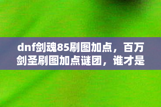 dnf剑魂85刷图加点,百万剑圣刷图加点谜团,谁才是真正的破防王者? dnf剑魂85刷图加点,百万剑圣刷图加点谜团,谁才是真正的破防王者?
