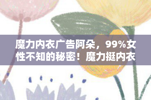 魔力内衣广告阿朵,99%女性不知的秘密!魔力挺内衣竟让身材逆生长? 魔力内衣广告阿朵,99%女性不知的秘密!魔力挺内衣竟让身材逆生长?